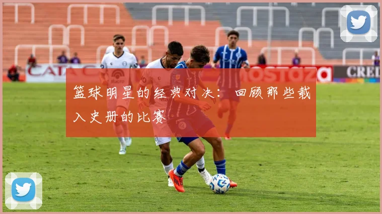 篮球明星的经典对决:回顾那些载入史册的比赛