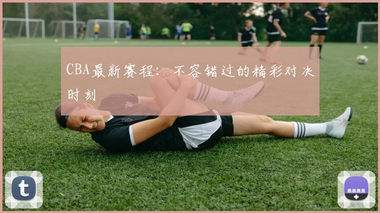 CBA最新赛程：不容错过的精彩对决时刻