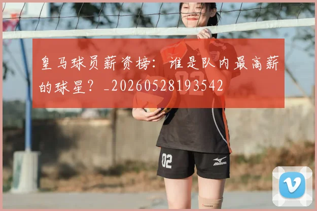 皇马球员薪资榜:谁是队内最高薪的球星?_20260528193542