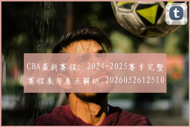 CBA最新赛程：2024-2025赛季完整赛程表与看点解析_20260526125103