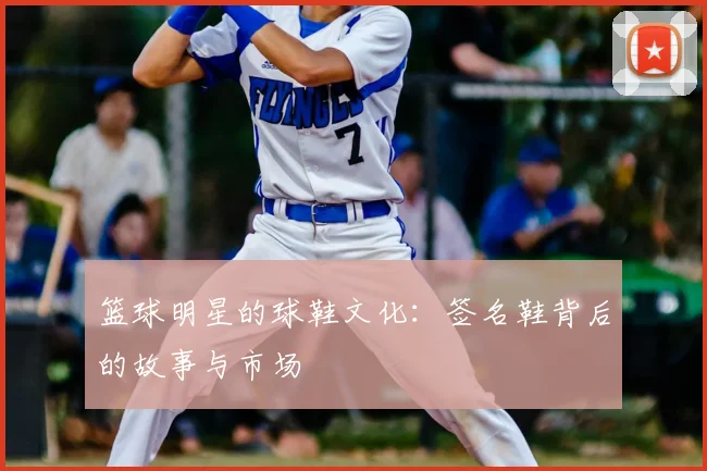 篮球明星的球鞋文化:签名鞋背后的故事与市场