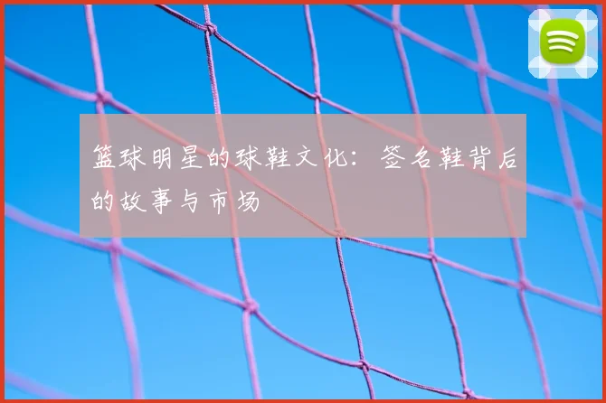 篮球明星的球鞋文化：签名鞋背后的故事与市场